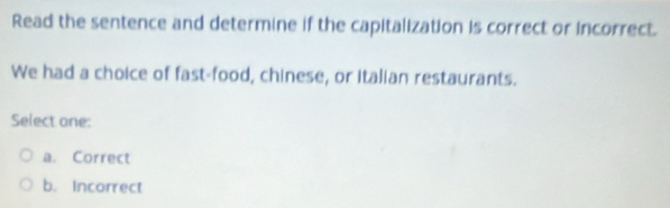 Read the sentence and determine if the capitalization is correct or incorrect.
We had a choice of fast-food, chinese, or italian restaurants.
Select one:
a. Correct
b. Incorrect