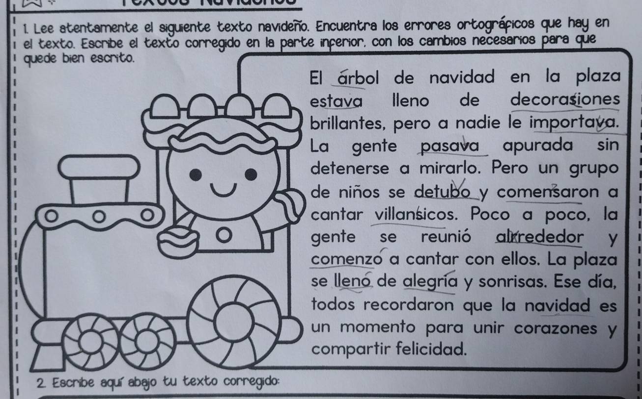 Lee atentamente el siguiente texto navideño. Encuentra los errores ortográficos que hay en 
el texto. Escribe el texto corregido en la parte inferior, con los cambios necesarios para que 
l árbol de navidad en la plaza 
stava lleno de decorasiones 
rillantes, pero a nadie le importaya. 
a gente pasava apurada sin 
etenerse a mirarlo. Pero un grupo 
e niños se detubo y comensaron a 
antar villansicos. Poco a poco, la 
ente se reunió alrrededor y 
omenzó a cantar con ellos. La plaza 
e lleno de alegría y sonrisas. Ese día, 
odos recordaron que la navidad es 
n momento para unir corazones y 
ompartir felicidad. 
2. Escribe aquíabajo tu texto corregido: