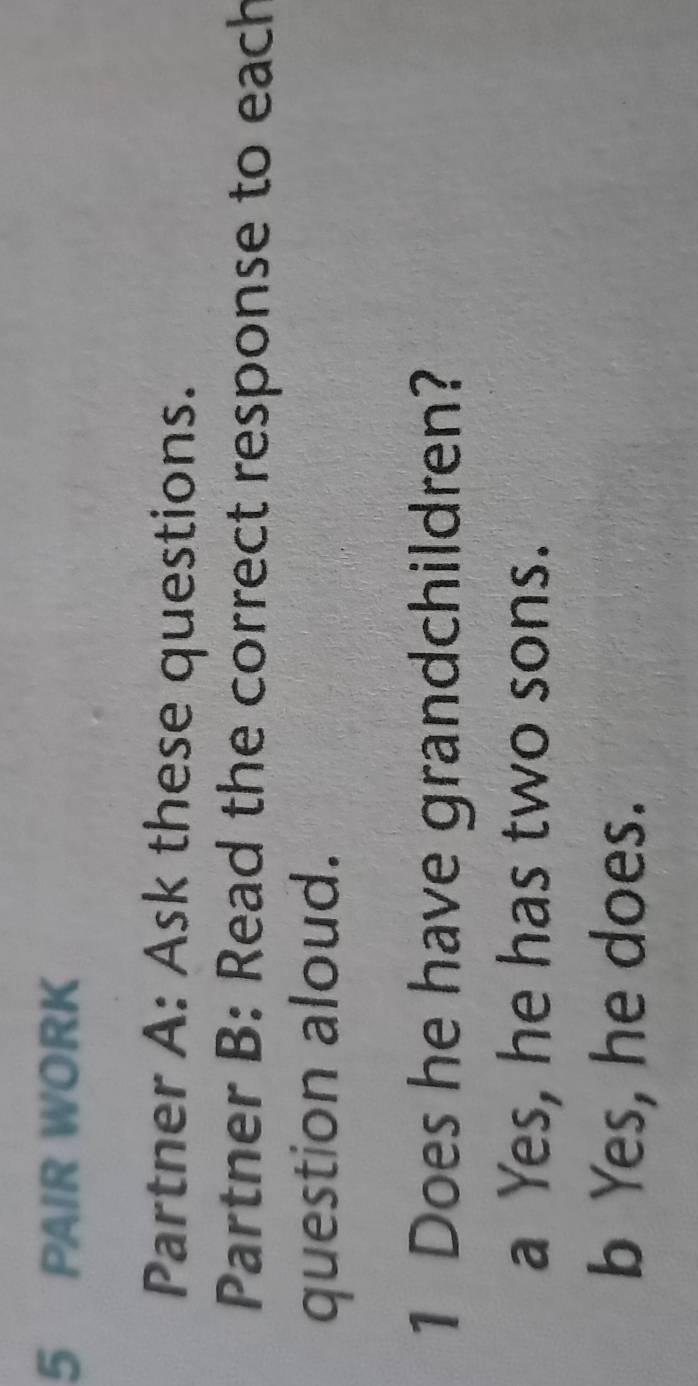 PAIR WORK
Partner A: Ask these questions.
Partner B: Read the correct response to each
question aloud.
1 Does he have grandchildren?
a Yes, he has two sons.
b Yes, he does.