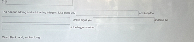 The rule for adding and subtracting integers: Like signs you □ and keep the 
□ Unlike signs you □ and take the 
□ of the bigger number. 
Word Bank: add, subtract, sign.