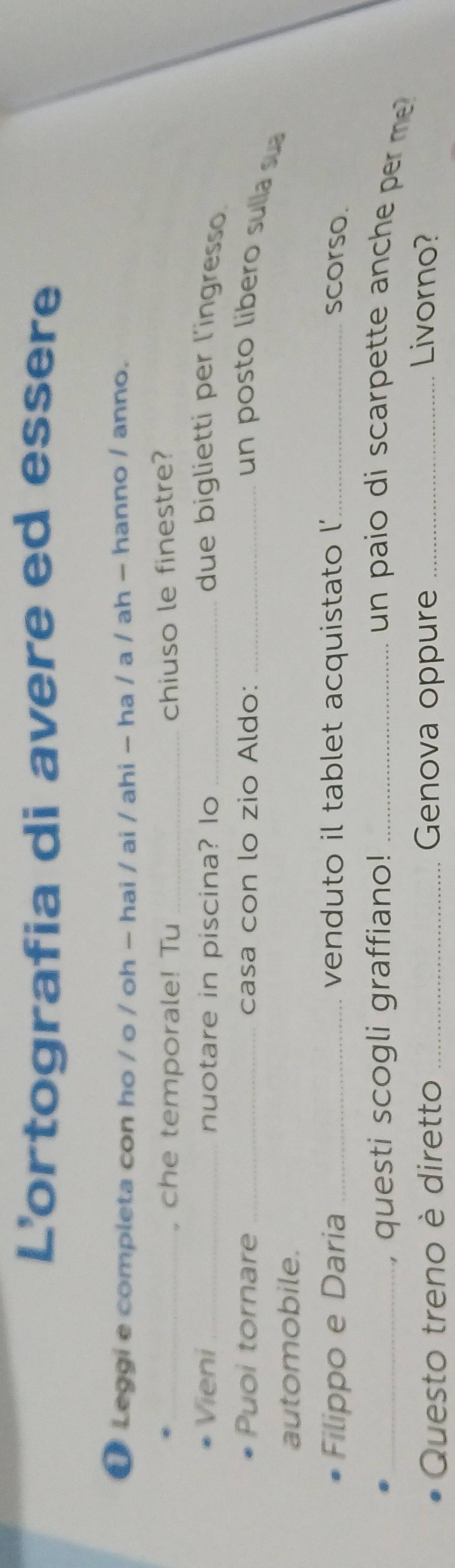 L'ortografia di avere ed essere 
Leggi e completa con ho / o / oh − hai / ai / ahi - ha / a / ah - hanno / anno. 
_, che temporale! Tu _chiuso le finestre? 
Vieni _nuotare in piscina? lo _due biglietti per l'ingresso. 
Puoi tornare _casa con lo zio Aldo:_ 
un posto libero sulla sua 
automobile. 
Filippo e Daria _venduto il tablet acquistato l'_ scorso. 
_, questi scogli graffiano! _un paio di scarpette anc e m . 
Questo treno è diretto _Genova oppure _Livorno?