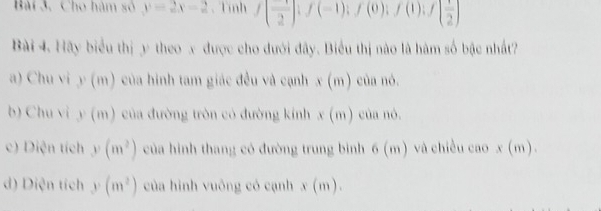 Cho hàm số y=2x-2 、 Tình f( 1/2 ); f(-1); f(0); f(1); f( 1/2 )
Bài 4. Hãy biểu thị y theo x được cho đưới đây. Biểu thị nào là hàm số bậc nhất?
a) Chu vi 1 (m) của hình tam giác đều và cạnh x(m) của nó.
b) Chu vi y(m) của đường tròn có đường kính x(m) của nò.
c) Diện tích y(m^2) của hình thang có đường trung bình 6(n n) và chiều cao x (m).
d) Diện tích y(m^2) của hình vuông có cạnh x(m).