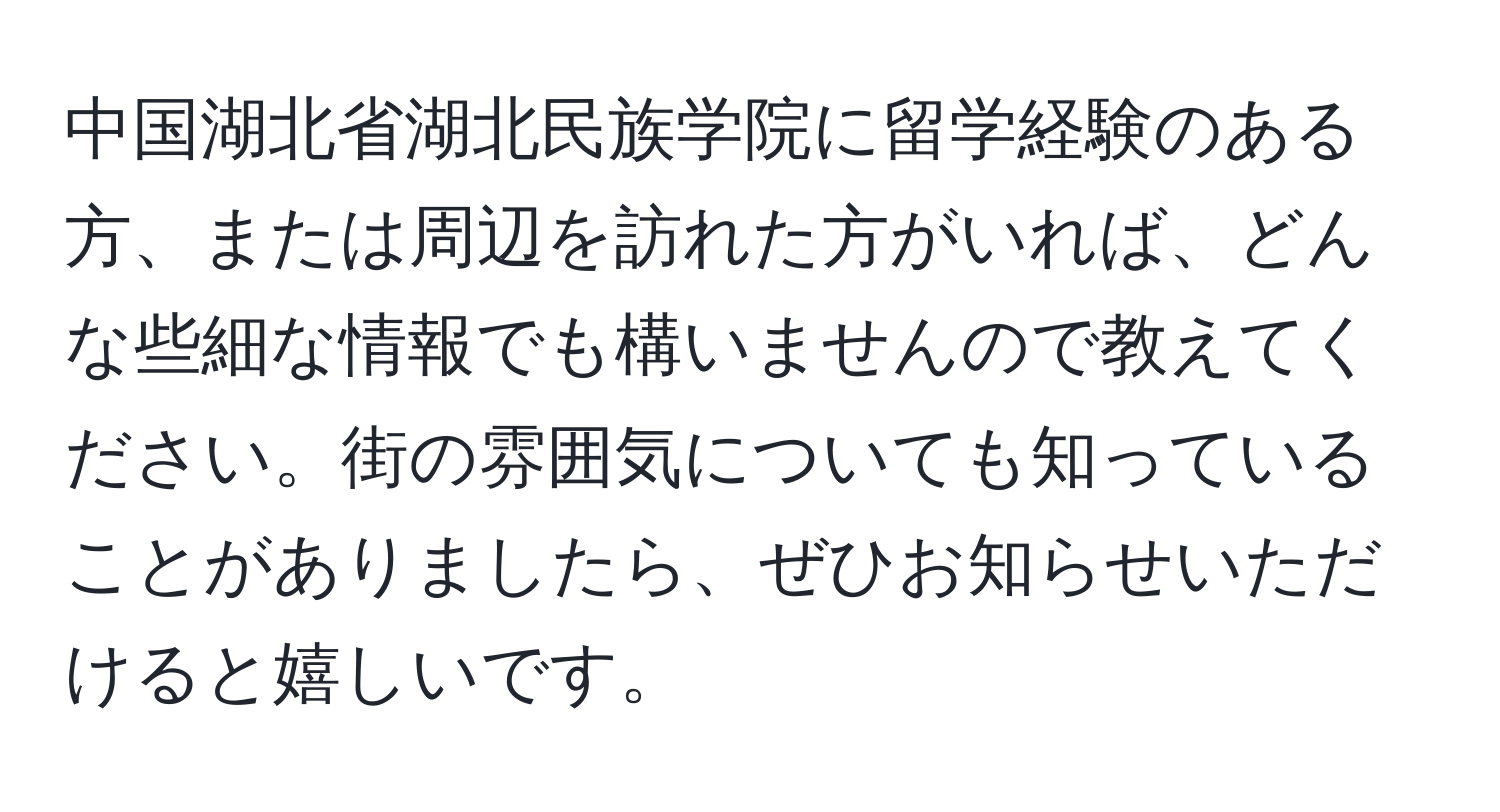 中国湖北省湖北民族学院に留学経験のある方、または周辺を訪れた方がいれば、どんな些細な情報でも構いませんので教えてください。街の雰囲気についても知っていることがありましたら、ぜひお知らせいただけると嬉しいです。