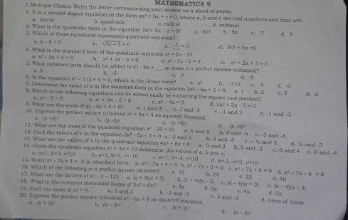 MATHEMATICS 9
l. Multiple Choice: Write the letter correaponding your answer on a sheet of paper.
1. It is a second degree equation in the form ax^2+bx+c=0 , where a, b and c are real numbers and that a≠0.
a. linear
2. What is the quadratic term in the equation b. quadratic c. radical d. rational
3x^2+5x-2=0? 3x^2
3. Which of these equations represents quadratic equation? b. 5x c. -7 d. 0
a x-8=0 b, sqrt(3x-5)=0 C.  t/7-x =0 d. 3x^2+5x=0
4. What is the standard form of the quadratic equation x^2-2x-3?
a x^2-2x+3=0 b. x^2+2x-3=0 C. x^2-2x-3=0 d. x^2+2x+3=0
5. What constant term should be added to x^2-6x+ _ to make it a perfect square trinomial? d. -9
a. 6
6. In the equation x^2-11x+4=0 b. -6
c、 9
7. Determine the value of a in the standard form in the equation , which is the linear term? x° b. -11x c. 4 d. 0
2x^2-6x+3=0.
8. Which of the following equations can be solved easily by extracting the square root method? a. 1 b. 2 c. 3 d. -6
a. x^2-9=0 b. x^2+3x-5=0 c. x^2-4x=0 2x^2+3x-7=0
-2x+3=0?
9. What are the roots of xl 10. Express the perfect aquare trinomial x^2+4x+4 a. 1 and 3  as squared binomial. b. 1 and -3 d . c. =1 and 3 d. -1 and -3
L. (x+2)^2 b. (x-2)^2 c (x+4)^2 d. (x-4)^2
I1. What are the roots of the quadratic equation x^2-25=0? a. 5 and 5 b. 5 and -5 c. -5 and -5
12. Find the values of x in the equation 2x^2-5x-3=0.a.-2 and j a 0 and 2 b, 2 an 4-5 b, 0 and -2 and 3 d. ½ and -3
13. What are the values of x in the quadratic equation 4x^2+8x=0 c,-y_k
14. Given the quadratic equation x^2+3x=10 determine tha values of a, b anc c. C. a=1,b=-3,c=10 c. 0 and 4 d. 0 and -4
a=1,b=3,c=10 b. a=1,b=3,c=-10
15. Write x^2-7x+4=-2 in standard form. a. x^2-7x+4=0 b x^3-7x+2=0 a=-1,b=3,c=10
17. What are the factors of 16. Which of the following is a perfect square number? a. 16 x^2-7x+6=0 d. x^2-7x-6=0
b. 24 c. 32 d. 40
x^2-x=12? (x+4)(x+3) h, (x+4)(x-3) c.
18. What is the common monomial factor of 3x^2-6x? a. 2x b. 3x (x-4)(x+3) d.
20. Express the perfect square trinomial s. 3 and 3 b. -3 an 1-3 c. 4x d. 5x (x-4)(x-3)
19. Find the roots of x^2=9. as squared binomial. c. 3 and -3 d. none of these
x^2-6x+9
(x+3)^circ  b. (x-3)^2 C. (x+2)^2 d. (x-2)^2