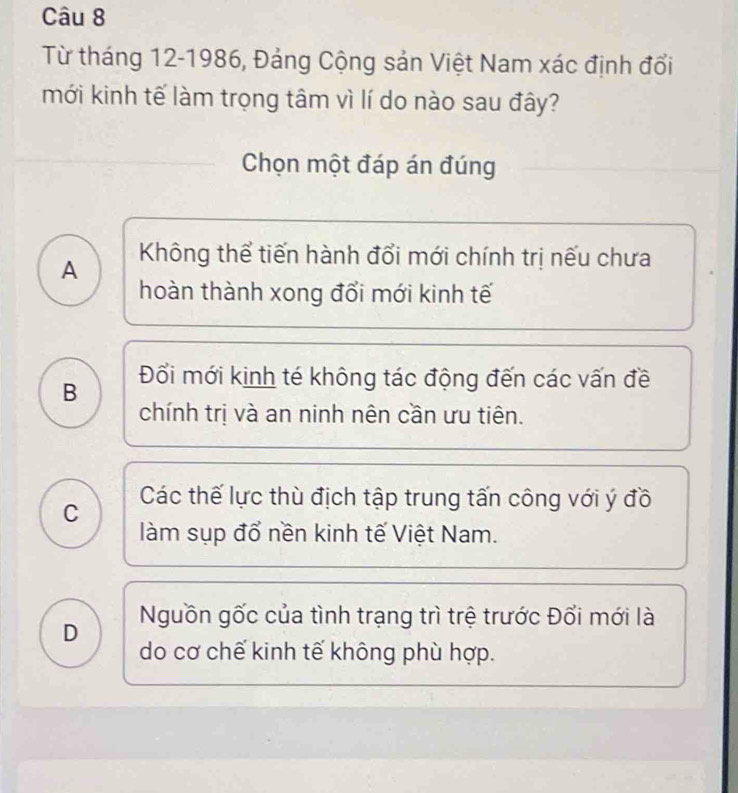 Từ tháng 12-1986, Đảng Cộng sản Việt Nam xác định đổi
mới kinh tế làm trọng tâm vì lí do nào sau đây?
Chọn một đáp án đúng
A Không thể tiến hành đổi mới chính trị nếu chưa
hoàn thành xong đổi mới kinh tế
B Đổi mới kinh té không tác động đến các vấn đề
chính trị và an ninh nên cần ưu tiên.
C Các thế lực thù địch tập trung tấn công với ý đồ
làm sụp đổ nền kinh tế Việt Nam.
Nguồn gốc của tình trạng trì trệ trước Đổi mới là
D do cơ chế kinh tế không phù hợp.