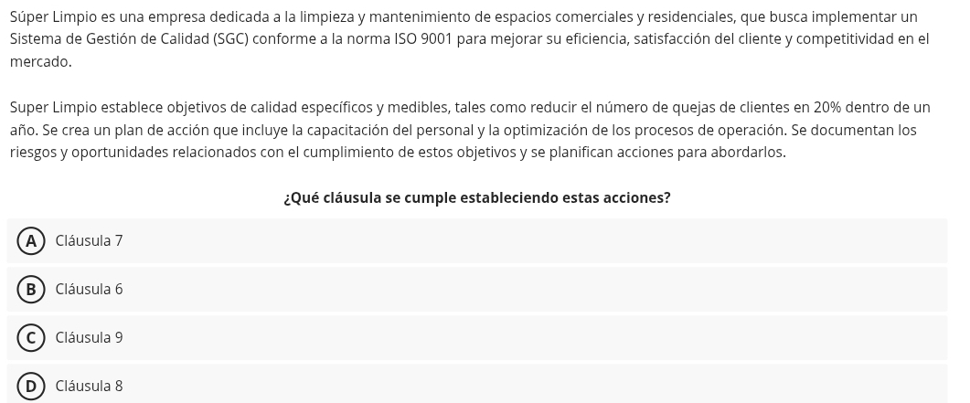 Súper Limpio es una empresa dedicada a la limpieza y mantenimiento de espacios comerciales y residenciales, que busca implementar un
Sistema de Gestión de Calidad (SGC) conforme a la norma ISO 9001 para mejorar su eficiencia, satisfacción del cliente y competitividad en el
mercado.
Super Limpio establece objetivos de calidad específicos y medibles, tales como reducir el número de quejas de clientes en 20% dentro de un
año. Se crea un plan de acción que incluye la capacitación del personal y la optimización de los procesos de operación. Se documentan los
riesgos y oportunidades relacionados con el cumplimiento de estos objetivos y se planifican acciones para abordarlos.
¿Qué cláusula se cumple estableciendo estas acciones?
A) Cláusula 7
B) Cláusula 6
C) Cláusula 9
D) Cláusula 8