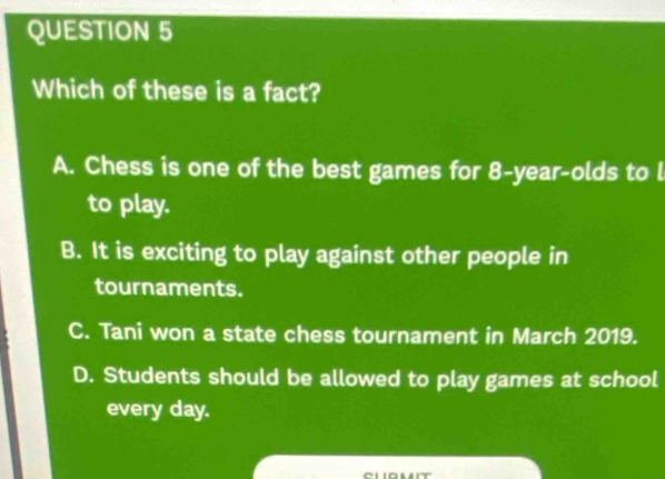 Which of these is a fact?
A. Chess is one of the best games for 8-year -olds to l
to play.
B. It is exciting to play against other people in
tournaments.
C. Tani won a state chess tournament in March 2019.
D. Students should be allowed to play games at school
every day.