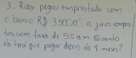 Roby pegou emprestado com 
o banco R 3 50C, CC, a juros compes 
tos, com taxa de 5% am Qvanto 
ala tera gue pagar depors do 8 meses?