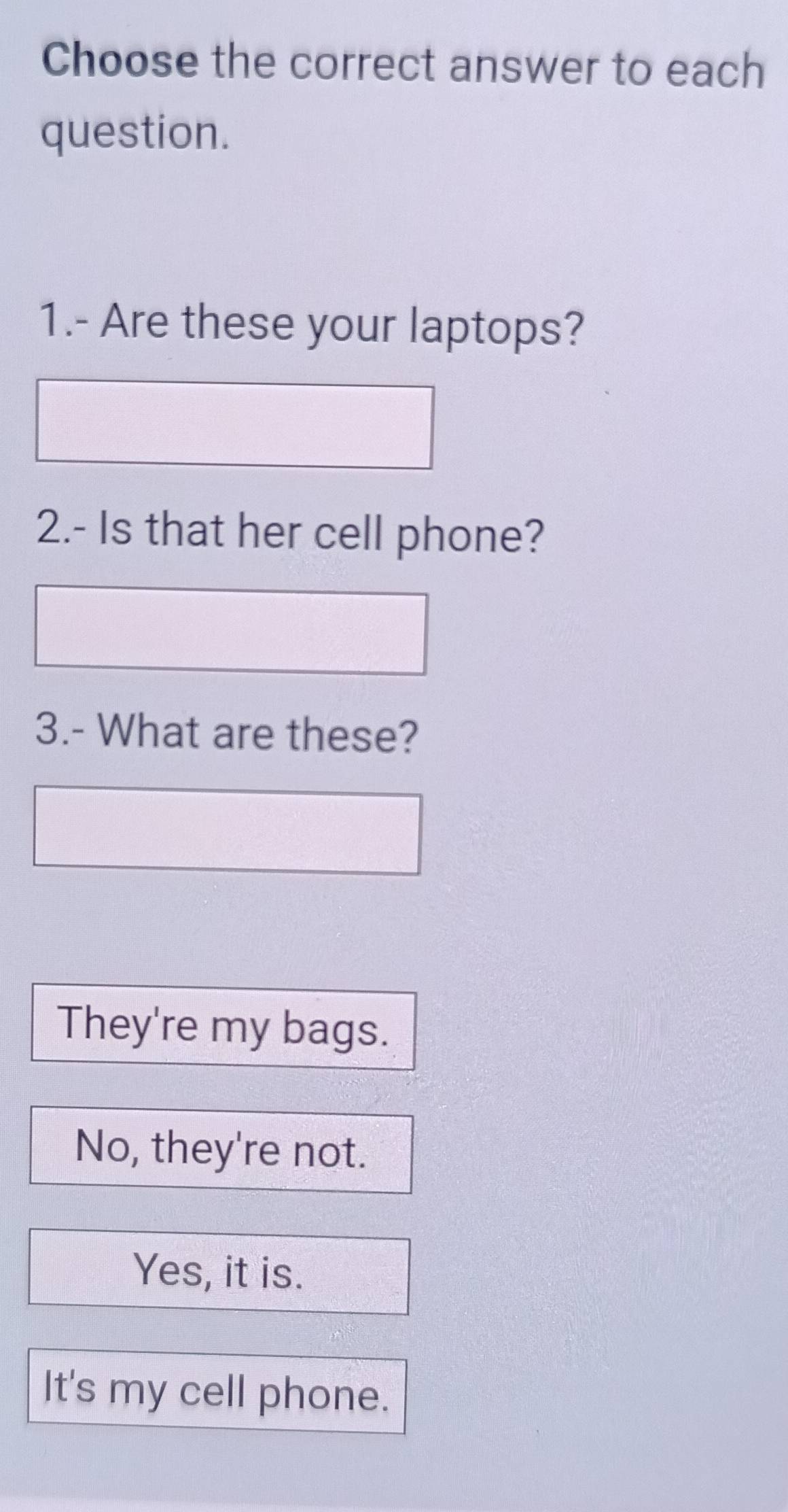 Choose the correct answer to each
question.
1.- Are these your laptops?
2.- Is that her cell phone?
3.- What are these?
They're my bags.
No, they're not.
Yes, it is.
It's my cell phone.