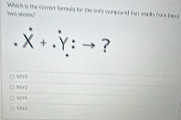 Which is the correct formula for the ionic compound that results from these
two atoms?
. x + .Y : → ?
X2Y3
XSY2
XZYS
X3Y2