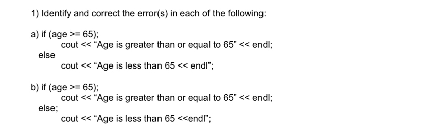 Identify and correct the error(s) in each of the following: 
a) if (age>=65); 
CC but “Age is greater than or equal to 65'' endl; 
else
cout<<' ‘Age is less than 65 endl"; 
b) if (age>=65);
cout “Age is greater than or equal to 65'' endl; 
else;
cout Age is less than 65<<endl''