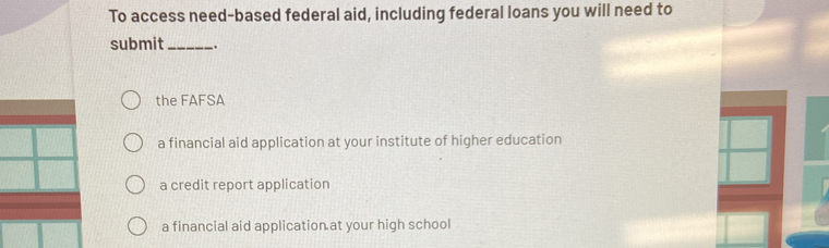 To access need-based federal aid, including federal loans you will need to
submit_ _.
the FAFSA
a financial aid application at your institute of higher education
a credit report application
a financial aid application at your high school