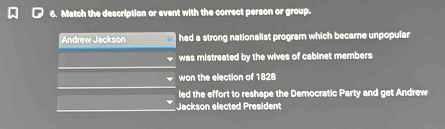 Match the description or event with the correct person or group.
Andrew Jackson had a strong nationalist program which became unpopular
was mistreated by the wives of cabinet members
won the election of 1828
led the effort to reshape the Democratic Party and get Andrew
Jackson elected President