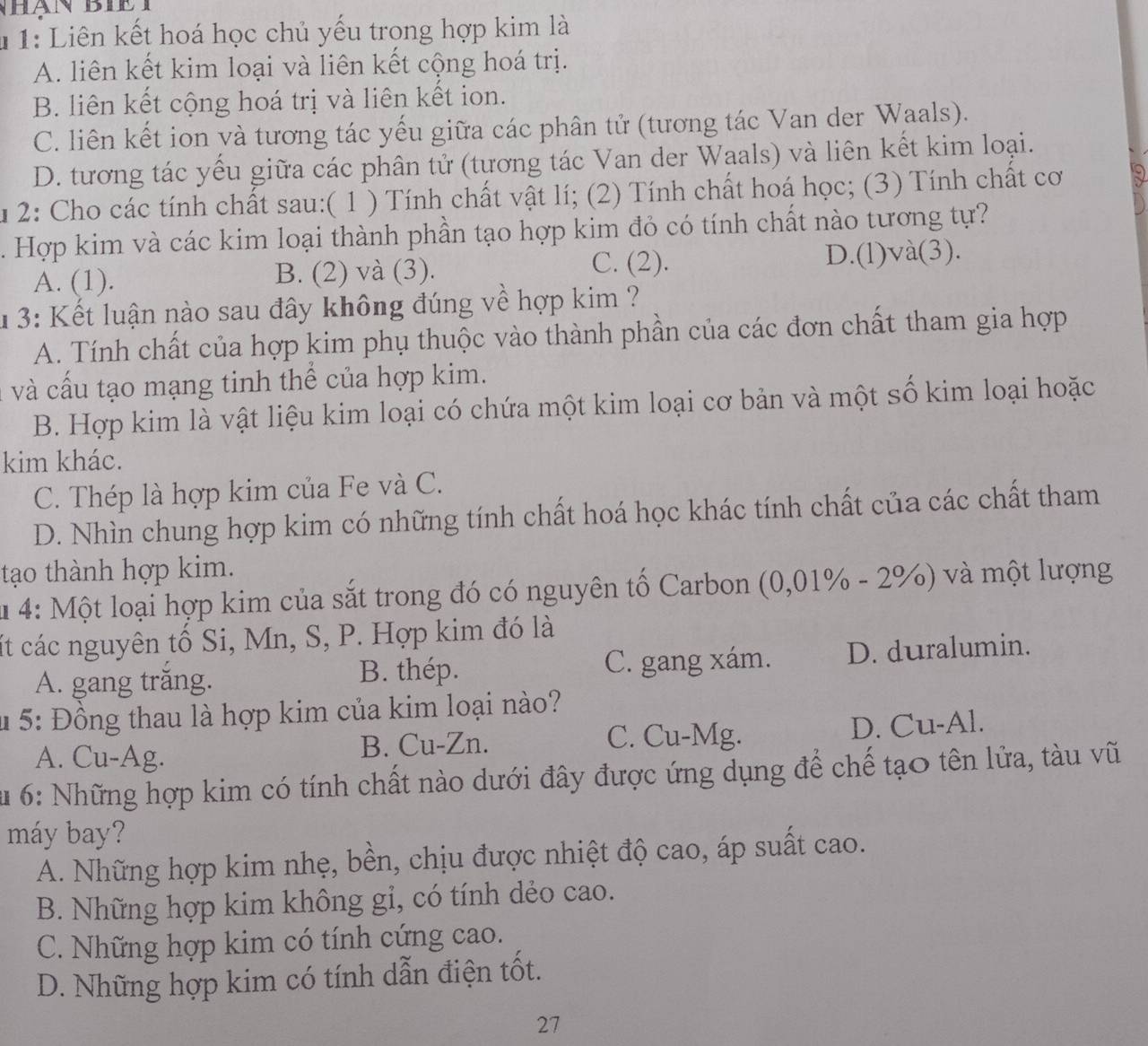 1: Liên kết hoá học chủ yếu trong hợp kim là
A. liên kết kim loại và liên kết cộng hoá trị.
B. liên kết cộng hoá trị và liên kết ion.
C. liên kết ion yà tương tác yếu giữa các phân tử (tương tác Van der Waals).
D. tương tác yếu giữa các phân tử (tương tác Van der Waals) và liên kết kim loại.
Âu 2: Cho các tính chất sau:( 1 ) Tính chất vật lí; (2) Tính chất hoá học; (3) Tính chất cơ
Hợp kim và các kim loại thành phần tạo hợp kim đỏ có tính chất nào tương tự?
C. (2).
A. (1). B. (2) và (3). D.(l)và(3).
1 3: Kết luận nào sau đây không đúng về hợp kim ?
A. Tính chất của hợp kim phụ thuộc vào thành phần của các đơn chất tham gia hợp
và cấu tạo mạng tinh thể của hợp kim.
B. Hợp kim là vật liệu kim loại có chứa một kim loại cơ bản và một số kim loại hoặc
kim khác.
C. Thép là hợp kim của Fe và C.
D. Nhìn chung hợp kim có những tính chất hoá học khác tính chất của các chất tham
tạo thành hợp kim.
u 4: Một loại hợp kim của sắt trong đó có nguyên tố Carbon (0,01% - 2%) và một lượng
ất các nguyên tổ Si, Mn, S, P. Hợp kim đó là
A. gang trăng. C. gang xám. D. duralumin.
B. thép.
* 5: Đồng thau là hợp kim của kim loại nào?
C. Cu-Mg.
A. Cu-Ag. B. Cu-Zn. D. Cu-Al.
* u 6: Những hợp kim có tính chất nào dưới đây được ứng dụng để chế tạo tên lửa, tàu vũ
máy bay?
A. Những hợp kim nhẹ, bền, chịu được nhiệt độ cao, áp suất cao.
B. Những hợp kim không gi, có tính dẻo cao.
C. Những hợp kim có tính cứng cao.
D. Những hợp kim có tính dẫn điện tốt.
27