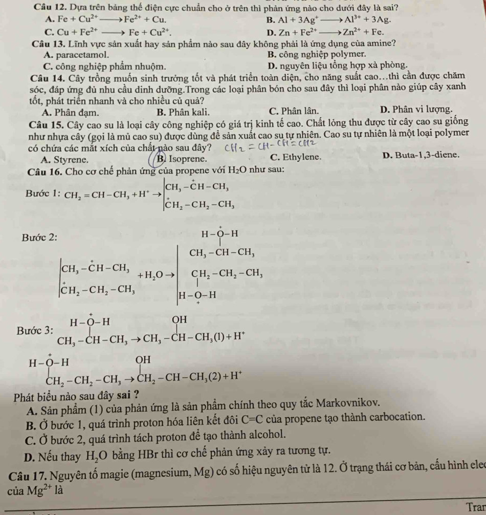 Dựa trên bảng thế điện cực chuẩn cho ở trên thì phản ứng nào cho dưới đây là sai?
A. Fe+Cu^(2+)to Fe^(2+)+Cu. B. Al+3Ag^+to Al^(3+)+3Ag.
C. Cu+Fe^(2+)to Fe+Cu^(2+). D. Zn+Fe^(2+)to Zn^(2+)+Fe.
Câu 13. Lĩnh vực sản xuất hay sản phẩm nào sau đây không phải là ứng dụng của amine?
A. paracetamol. B. công nghiệp polymer.
C. công nghiệp phẩm nhuộm. D. nguyên liệu tổng hợp xà phòng.
Câu 14. Cây trồng muốn sinh trưởng tốt và phát triển toàn diện, cho năng suất cao...thì cần được chăm
sóc, đáp ứng đủ nhu cầu dinh dưỡng.Trong các loại phân bón cho sau đây thì loại phân nào giúp cây xanh
tốt, phát triển nhanh và cho nhiều củ quả?
A. Phân đạm. B. Phân kali. C. Phân lân. D. Phân vi lượng.
Câu 15. Cây cao su là loại cây công nghiệp có giá trị kinh tế cao. Chất lỏng thu được từ cây cao su giống
như nhựa cây (gọi là mủ cao su) được dùng để sản xuất cao su tự nhiên. Cao su tự nhiên là một loại polymer
có chứa các mắt xích của chất nào sau đây?
A. Styrene. B. Isoprene. C. Ethylene. D. Buta-1,3-diene.
Câu 16. Cho cơ chế phản ứng của propene với H_2O như sau:
Bước 1: CH_2=CH-CH_3+H^+to beginvmatrix CH_3-CH-CH_3 CH_2-CH_2-CH_3endvmatrix
Bước 2
beginvmatrix c_1&c_2 c_1c_2&c_1c_2+CO_4 CH_2c_1c_2=beginvmatrix c_1c_2-4c_1 c_1c_2-c_2endvmatrix 
F beginarrayr on(Cl-2t-i2.-Cl_2t]=H-CH-CH_2H-Cl_2to CH_3-CH-CH_2O+H^^+]^+-CH_2-CH_2-CH_3-CH_2to CH_3-CH_2O+H^+endarray.
Phát biểu nào sau đây sai ?
A. Sản phẩm (1) của phản ứng là sản phẩm chính theo quy tắc Markovnikov.
B. Ở bước 1, quá trình proton hóa liên kết đôi C=C của propene tạo thành carbocation.
C. Ở bước 2, quá trình tách proton để tạo thành alcohol.
D. Nếu thay H_2O bằng HBr thì cơ chế phản ứng xảy ra tương tự.
Câu 17. Nguyên tố magie (magnesium, Mg) có số hiệu nguyên tử là 12. Ở trạng thái cơ bản, cấu hình eleo
của Mg^(2+)la
Tran