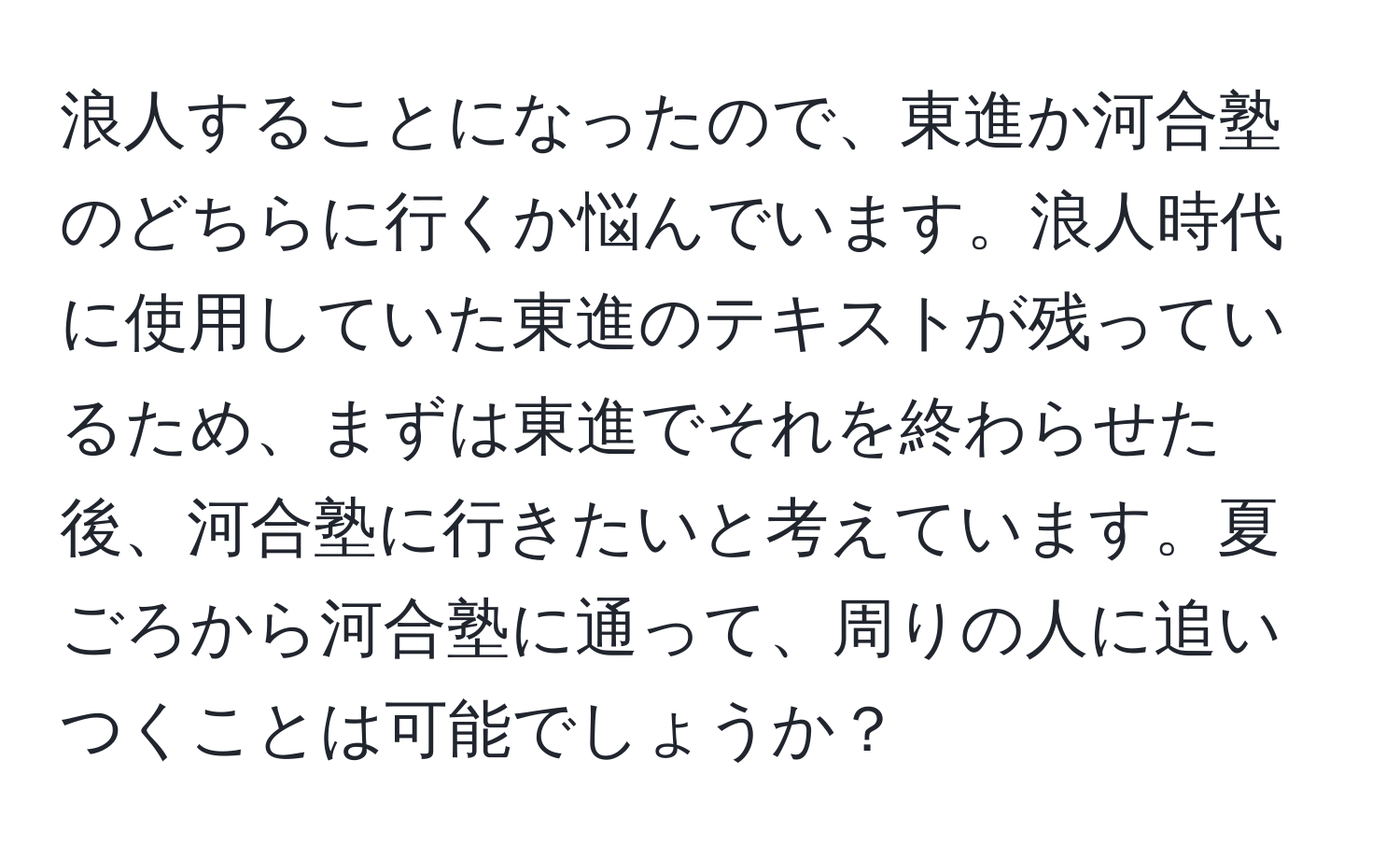 浪人することになったので、東進か河合塾のどちらに行くか悩んでいます。浪人時代に使用していた東進のテキストが残っているため、まずは東進でそれを終わらせた後、河合塾に行きたいと考えています。夏ごろから河合塾に通って、周りの人に追いつくことは可能でしょうか？