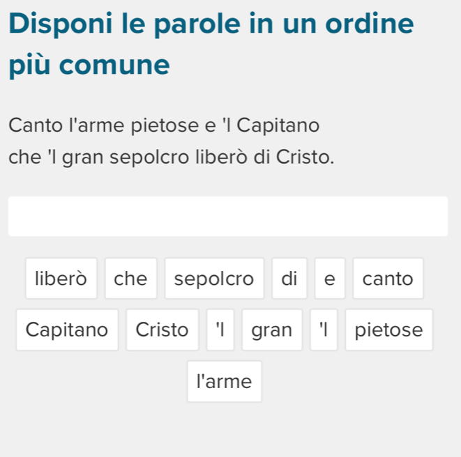 Disponi le parole in un ordine 
più comune 
Canto l'arme pietose e 'l Capitano 
che 'I gran sepolcro liberò di Cristo. 
liberò che sepolcro di e canto 
Capitano Cristo 'I gran 'I pietose 
l'arme