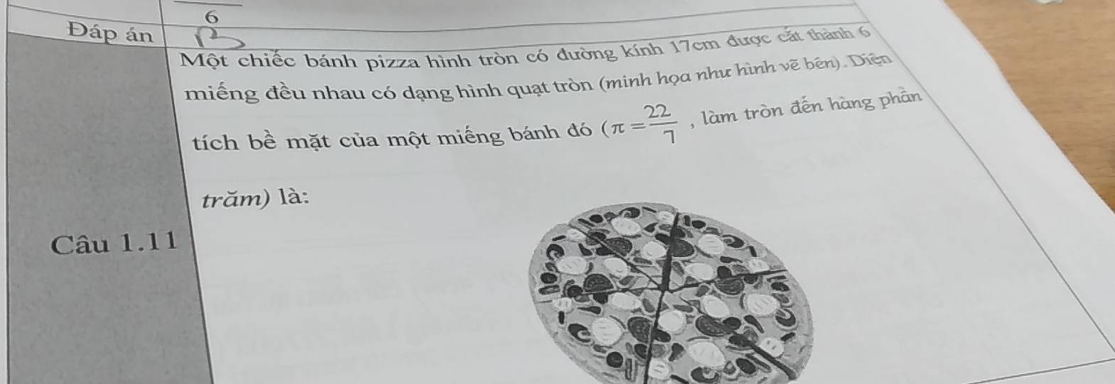 6 
Đáp án 
Một chiếc bánh pizza hình tròn có đường kính 17cm được cắt thành 6
miếng đều nhau có dạng hình quạt tròn (minh họa như hình vẽ bên). Diện 
tích bề mặt của một miếng bánh đó (π = 22/7  , làm tròn đến hàng phần 
trăm) là: 
Câu 1.11