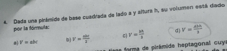 Dada una pirámide de base cuadrada de lado a y altura h, su volumen está dado
por la fórmula:
a) V=abc b) V= abc/2  c) V= bh/3  d) V= Abh/3 
ne forma de pirámide heptagonal cuy: