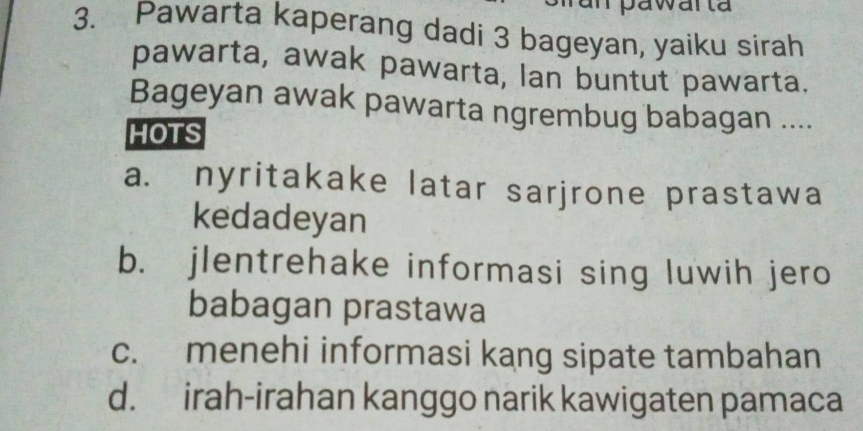 an pawarta
3. Pawarta kaperang dadi 3 bageyan, yaiku sirah
pawarta, awak pawarta, lan buntut pawarta.
Bageyan awak pawarta ngrembug babagan ....
HOTS
a. nyritakake latar sarjrone prastawa
kedadeyan
b. jlentrehake informasi sing luwih jero
babagan prastawa
c. menehi informasi kang sipate tambahan
d. irah-irahan kanggo narik kawigaten pamaca