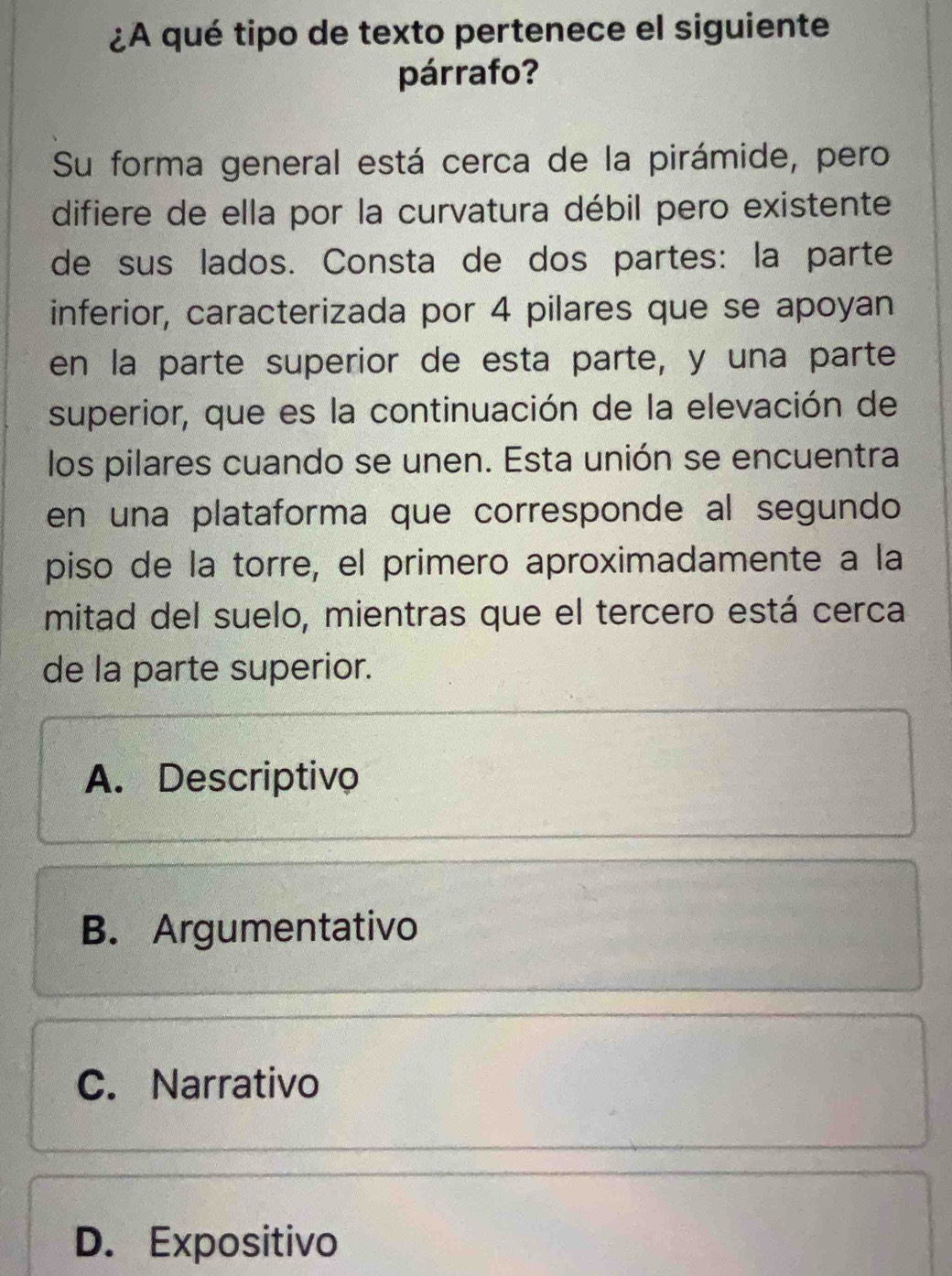 ¿A qué tipo de texto pertenece el siguiente
párrafo?
Su forma general está cerca de la pirámide, pero
difiere de ella por la curvatura débil pero existente
de sus lados. Consta de dos partes: la parte
inferior, caracterizada por 4 pilares que se apoyan
en la parte superior de esta parte, y una parte
superior, que es la continuación de la elevación de
los pilares cuando se unen. Esta unión se encuentra
en una plataforma que corresponde al segundo
piso de la torre, el primero aproximadamente a la
mitad del suelo, mientras que el tercero está cerca
de la parte superior.
A. Descriptivo
B. Argumentativo
C. Narrativo
D. Expositivo