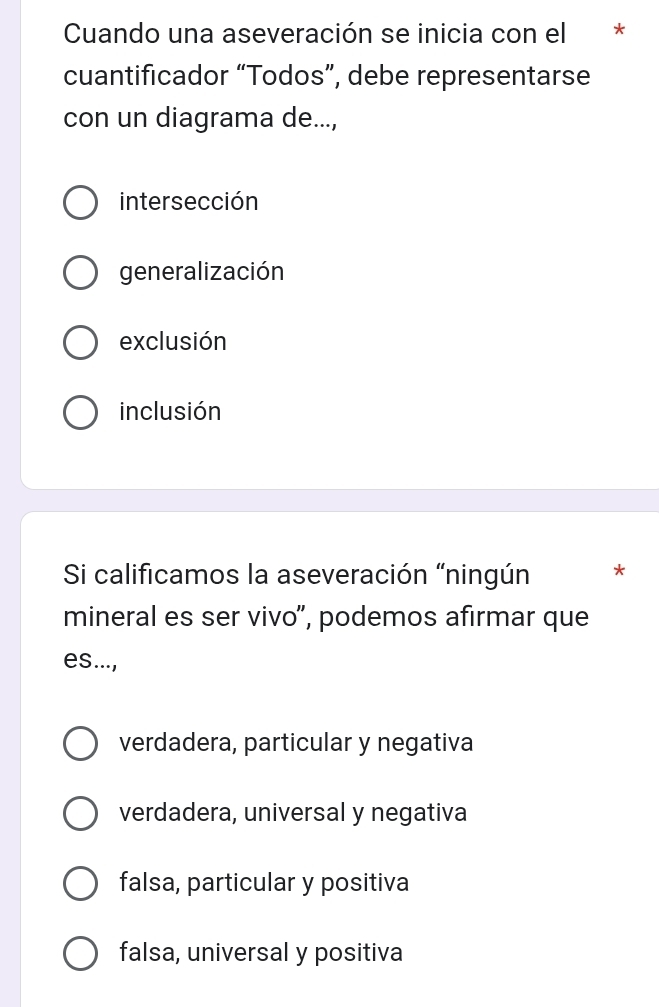 Cuando una aseveración se inicia con el *
cuantificador “Todos”, debe representarse
con un diagrama de...,
intersección
generalización
exclusión
inclusión
Si calificamos la aseveración “ningún *
mineral es ser vivo”, podemos afirmar que
es...,
verdadera, particular y negativa
verdadera, universal y negativa
falsa, particular y positiva
falsa, universal y positiva