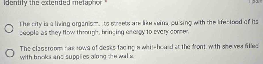 Identify the extended metaphor * poin
The city is a living organism. Its streets are like veins, pulsing with the lifeblood of its
people as they flow through, bringing energy to every corner.
The classroom has rows of desks facing a whiteboard at the front, with shelves filled
with books and supplies along the walls.