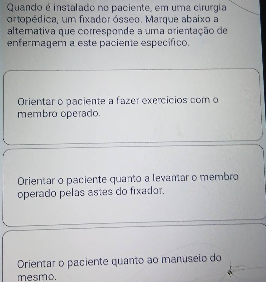 Quando é instalado no paciente, em uma cirurgia
ortopédica, um fixador ósseo. Marque abaixo a
alternativa que corresponde a uma orientação de
enfermagem a este paciente específico.
Orientar o paciente a fazer exercícios com o
membro operado.
Orientar o paciente quanto a levantar o membro
operado pelas astes do fixador.
Orientar o paciente quanto ao manuseio do
mesmo.