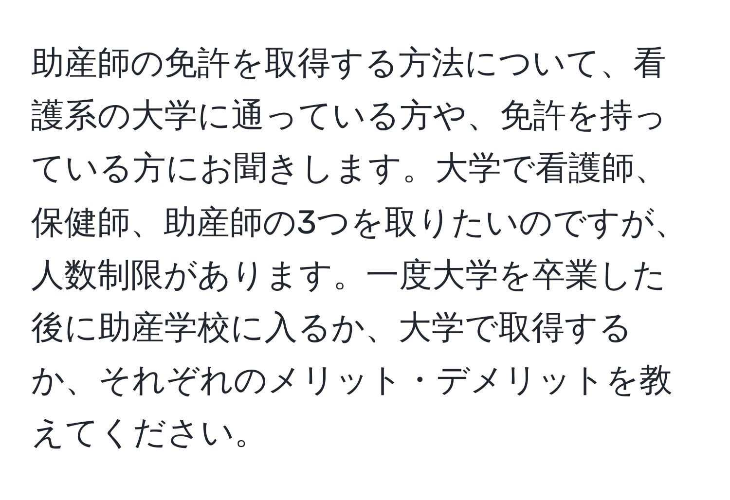 助産師の免許を取得する方法について、看護系の大学に通っている方や、免許を持っている方にお聞きします。大学で看護師、保健師、助産師の3つを取りたいのですが、人数制限があります。一度大学を卒業した後に助産学校に入るか、大学で取得するか、それぞれのメリット・デメリットを教えてください。