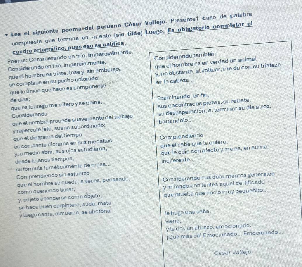 Les el siguiente poema del peruano César Vallejo. Presente1 caso de palabra
compuesta que termina en -mente (sin tilde) Luego, Es obligatorio completar el
cuadro ortográfico, pues eso se califica.
Poema: Considerando en frío, imparcialmente...
Considerando en frío, imparcialmente, Considerando también
que el hombre es triste, tose y, sin embargo, que el hombre es en verdad un animal
se complace en su pecho colorado; y, no obstante, al voltear, me da con su tristeza
que lo único que hace es componerse en la cabeza...
de días;
que es lóbrego mamífero y se peina... Examinando, en fin,
Considerando sus encontradas piezas, su retrete,
que el hombré procede suavemente del trabajo su desesperación, al terminar su día atroz,
y repercute jefe, suena subordinado; borrándolo...
que el diagrama del tiempo
es constante diorama en sus medallas Comprendiendo
y, a medio abrir, sus ojos estudiaron, que él sabe que le quiero,
desde lejanos tiempos, que le odio con afecto y me es, en suma,
su fórmula famélicamente de masa... indiferente...
Comprendiendo sin esfuerzo
que el hombre se queda, a veces, pensando, Consíderando sus documentos generales
y mirando con lentes aquel certificado
como queriendo llorar,
y, sujeto a tenderse como objeto,
que prueba que nació muy pequeñito...
se hace buen carpintero, suda, mata
y luego canta, almuerza, se abotona...
le hago una seña,
viene,
y le doy un abrazo, emocionado.
¡Qué más da! Emocionado... Emocionado...
César Vallejo