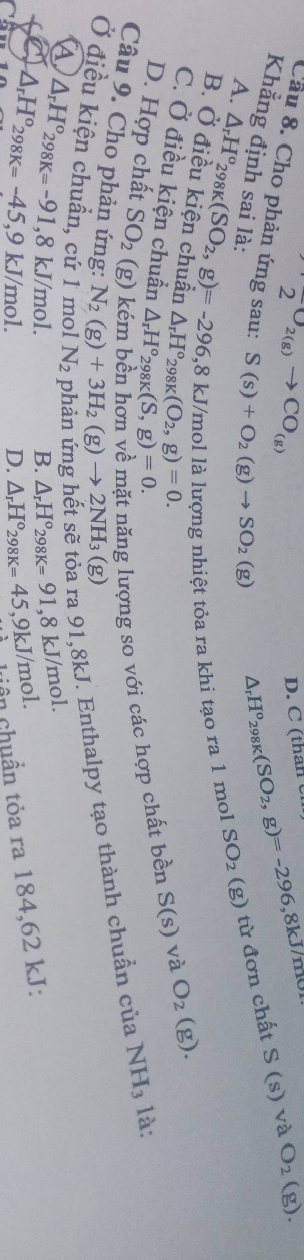 D. C (than C
2 U2(g) to CO_(g) O_2(g).
S(s) và
Câu 8. Cho phản ứng sau: S(s)+O_2(g)to SO_2(g)
Δr H°_298K(SO_2,g)=-296 8kJ/mo
Khẳng định sai là: ) từ đơn chất
A. △ _rH^o_298K(SO_2,g)=-296, 8kJ /mol là lượng nhiệt tỏa ra khi tạo ra 1 mol
SO_2(g)
B. Ở điều kiện chuẩn △ _rH°_298K(O_2, g)=0.
C. Ở điều kiện chuẩn △ _rH°_298K(S,g)=0.
S(s) và O_2(g).
D. Hợp chất SO_2 (g)1 ất năng lượng so với các hợp chất bền
Câu 9. Cho phản ứng:
ra 91, 8kJ. Enthalpy tạo thành chuẩn của NH_3 là:
N_2(g)+3H_2(g)to 2NH_3(g)
Ở điều kiện chuẩn, cử 1 mol N_2 △ _rH°_298K=91 , 8 kJ/mol.
△ _rH°_298K=-91, 8kJ/mol.
△ _rH°298K=-45, 9kJ/mol.
B.
D. △ _rH°_298K=45 , 9kJ/mol.
ân chuẩn tỏa ra 184,62 kJ :