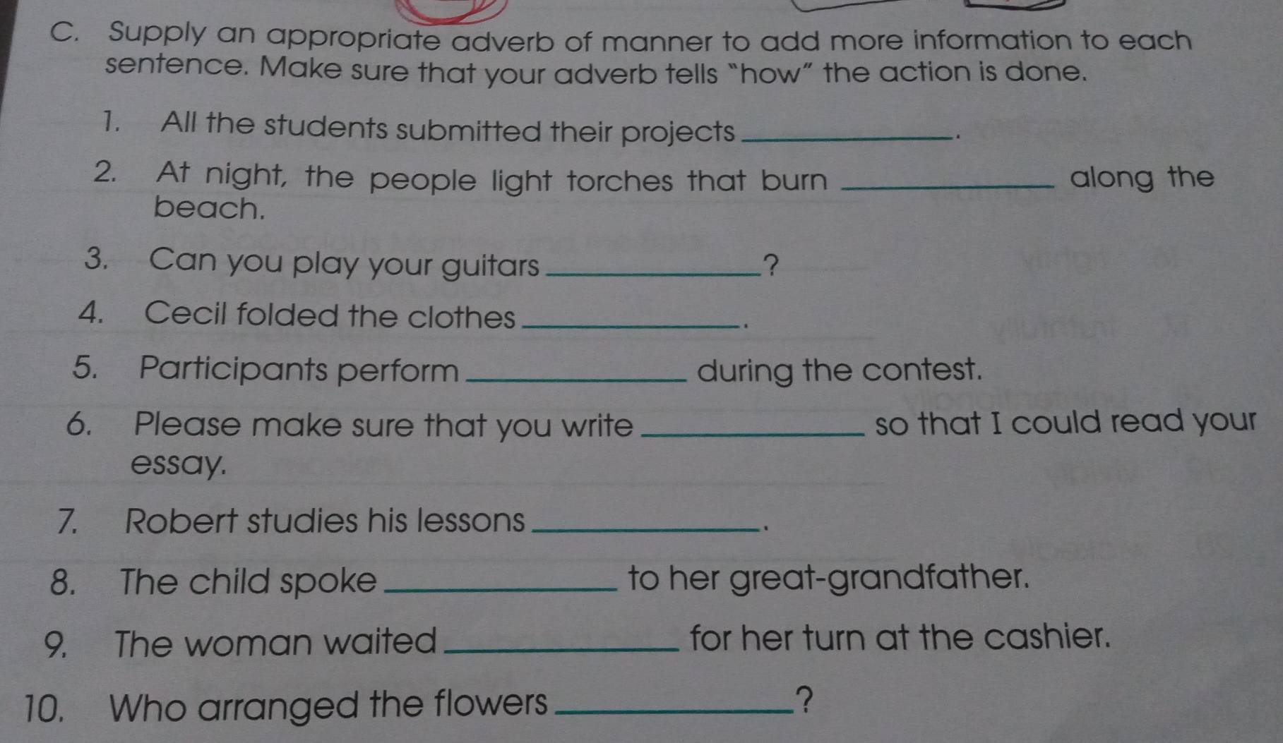 Supply an appropriate adverb of manner to add more information to each 
sentence. Make sure that your adverb tells “how” the action is done. 
1. All the students submitted their projects_ 
. 
2. At night, the people light torches that burn _along the 
beach. 
3. Can you play your guitars _? 
4. Cecil folded the clothes_ 
`, 
5. Participants perform _during the contest. 
6. Please make sure that you write_ so that I could read your 
essay. 
7. Robert studies his lessons_ 
8. The child spoke _to her great-grandfather. 
9. The woman waited _for her turn at the cashier. 
10. Who arranged the flowers_ 
?