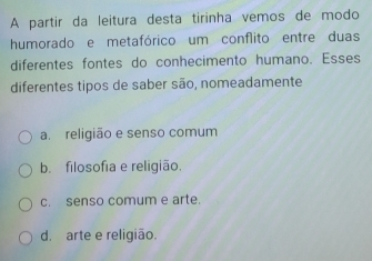 A partir da leitura desta tirinha vemos de modo
humorado e metafórico um conflito entre duas
diferentes fontes do conhecimento humano. Esses
diferentes tipos de saber são, nomeadamente
a. religião e senso comum
b. filosofia e religião.
c. senso comum e arte.
d. arte e religião.