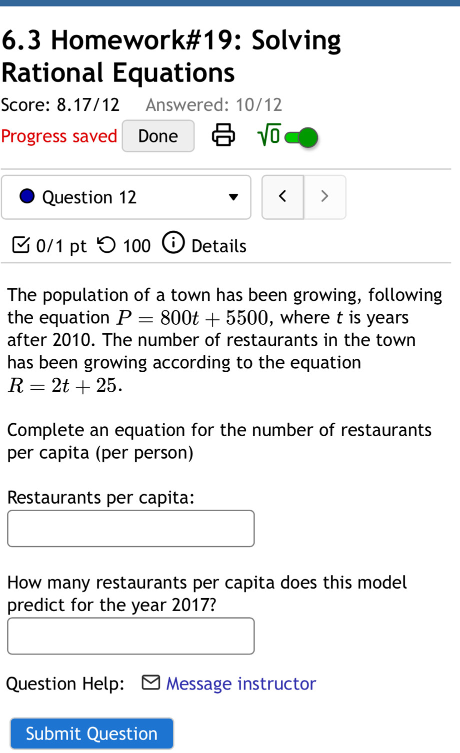 6.3 Homework#19: Solving 
Rational Equations 
Score: 8.17/12 Answered: 10/12 
Progress saved Done 
sqrt(0) 
Question 12 < > 
0/1 pt つ 100 D Details 
The population of a town has been growing, following 
the equation P=800t+5500 , where t is years 
after 2010. The number of restaurants in the town 
has been growing according to the equation
R=2t+25. 
Complete an equation for the number of restaurants 
per capita (per person) 
Restaurants per capita: 
How many restaurants per capita does this model 
predict for the year 2017? 
Question Help: Message instructor 
Submit Question