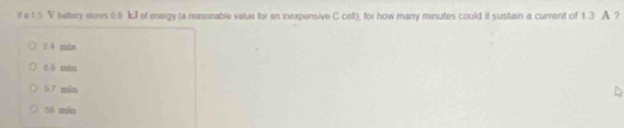 it a 1 5 V battery stores 6.8 kJl of energy (a reasonable value for an inexpensive C cell), for how many minutes could it sustain a current of 1.3 A ?
2.4 min
6.6 min
5.7 mán
50 min