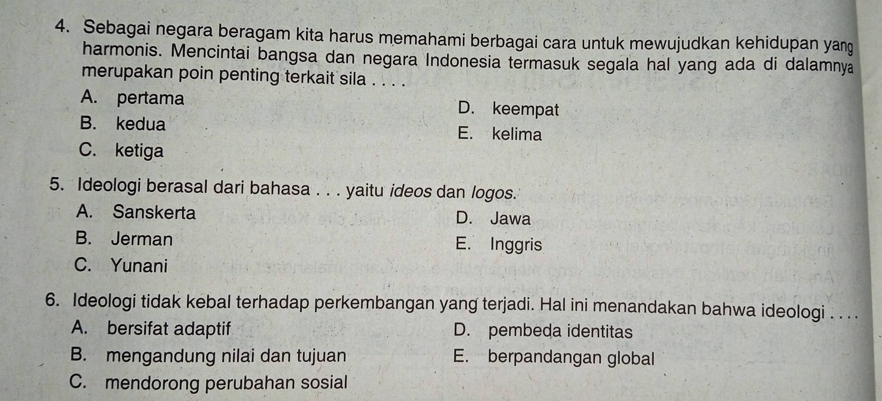 Sebagai negara beragam kita harus memahami berbagai cara untuk mewujudkan kehidupan yang
harmonis. Mencintai bangsa dan negara Indonesia termasuk segala hal yang ada di dalamnya
merupakan poin penting terkait sila . . . .
A. pertama D. keempat
B. kedua E. kelima
C. ketiga
5. Ideologi berasal dari bahasa . . . yaitu ideos dan logos.
A. Sanskerta D. Jawa
B. Jerman E. Inggris
C. Yunani
6. Ideologi tidak kebal terhadap perkembangan yang terjadi. Hal ini menandakan bahwa ideologi . . . .
A. bersifat adaptif D. pembeda identitas
B. mengandung nilai dan tujuan E. berpandangan globall
C. mendorong perubahan sosial