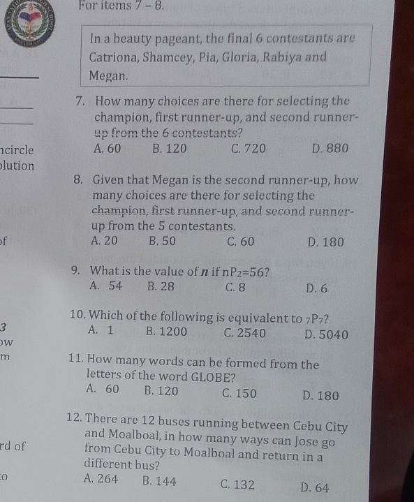 For items 7 - 8.
In a beauty pageant, the final 6 contestants are
Catriona, Shamcey, Pia, Gloria, Rabiya and
_
Megan.
_
7. How many choices are there for selecting the
_
champion, first runner-up, and second runner-
up from the 6 contestants?
circle A. 60 B. 120 C. 720 D. 880
lution
8. Given that Megan is the second runner-up, how
many choices are there for selecting the
champion, first runner-up, and second runner-
up from the 5 contestants.
f A. 20 B. 50 C. 60 D. 180
9. What is the value of n if nP_2=56 ?
A. 54 B. 28 C. 8 D. 6
10. Which of the following is equivalent to 7P7?
3 A. 1 B. 1200 C. 2540 D. 5040
W
m 11. How many words can be formed from the
letters of the word GLOBE?
A. 60 B. 120 C. 150 D. 180
12. There are 12 buses running between Cebu City
and Moalboal, in how many ways can Jose go
rd of from Cebu City to Moalboal and return in a
different bus?
A. 264 B. 144 C. 132 D. 64