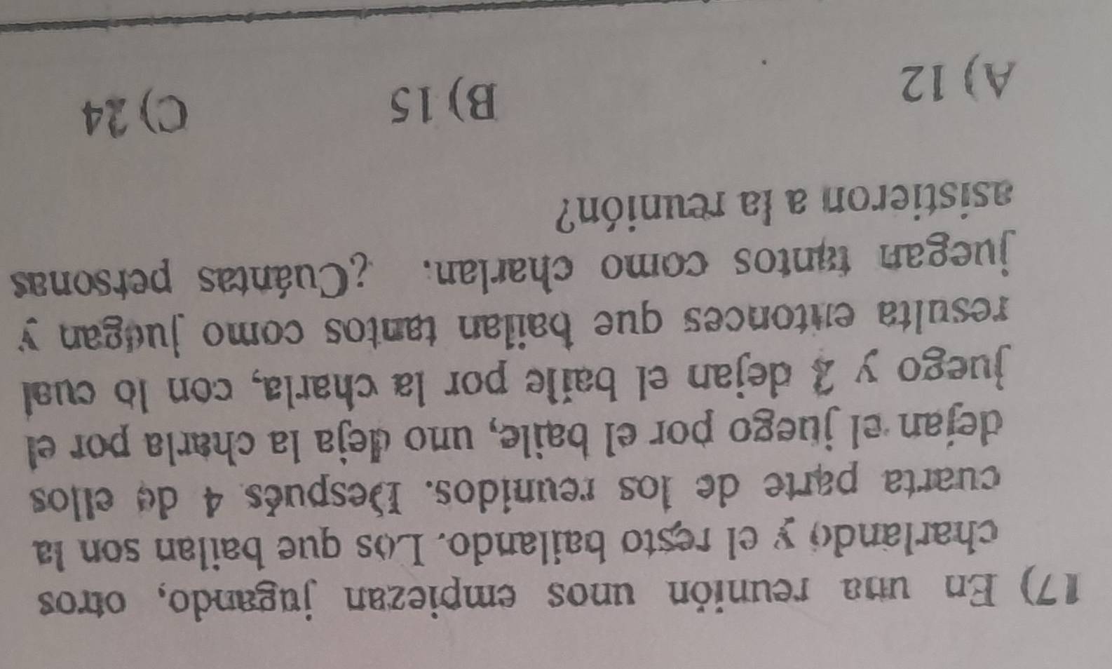 En una reunión unos empiezan jugando, otros
charlando y el resto bailando. Los que bailan son la
cuarta parte de los reunidos. Después 4 de ellos
dejan el juego por el baile, uno deja la charla por el
juego y 2 dejan el baile por la charla, con lo cual
resulta entonces que bailan tantos como juegan y
juegan tantos como charlan. ¿Cuántas personas
asistieron a la reunión?
A) 12
B) 15
C) 24