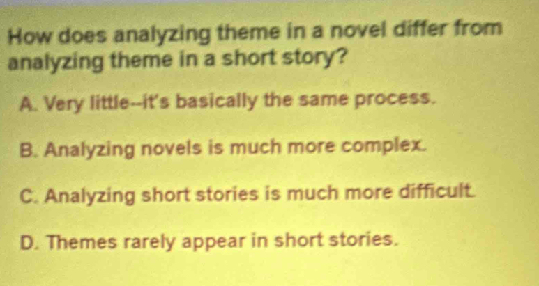 How does analyzing theme in a novel differ from
analyzing theme in a short story?
A. Very little--it's basically the same process.
B. Analyzing novels is much more complex.
C. Analyzing short stories is much more difficult.
D. Themes rarely appear in short stories.