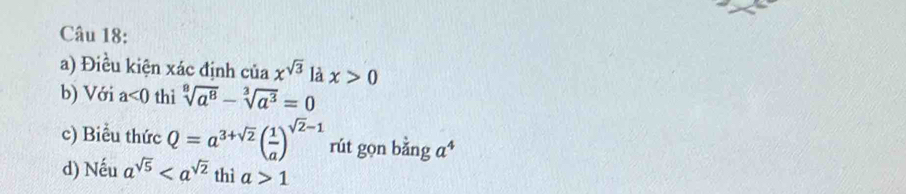 Điều kiện xác định cuax^(sqrt(3)) là x>0
b) Với a<0</tex> thi sqrt[9](a^8)-sqrt[3](a^3)=0
c) Biểu thức Q=a^(3+sqrt(2))( 1/a )^sqrt(2)-1 rút gọn bằng a^4
d) Nếu a^(sqrt(5)) thì a>1