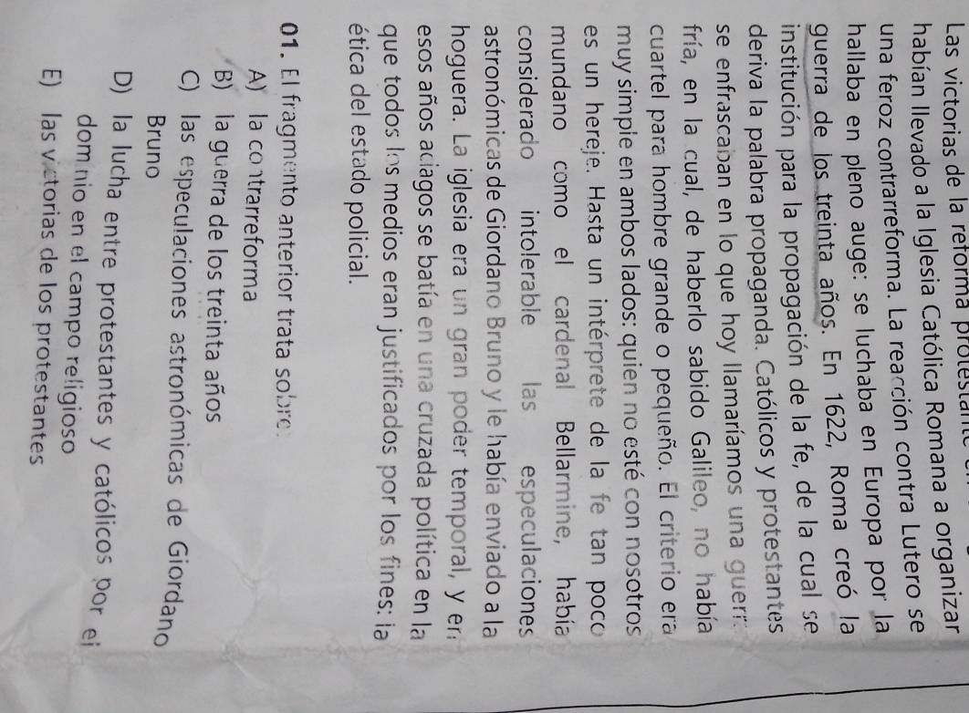 Las victorias de la reforma protestantó
habían Ilevado a la Iglesia Católica Romana a organizar
una feroz contrarreforma. La reacción contra Lutero se
hallaba en pleno auge: se luchaba en Europa por la
guerra de los treinta años. En 1622, Roma creó la
institución para la propagación de la fe, de la cual se
deriva la palabra propaganda. Católicos y protestantes
se enfrascaban en lo que hoy llamaríamos una guerr:
fría, en la cual, de haberlo sabido Galileo, no había
cuartel para hombre grande o pequeño. El criterio era
muy simple en ambos lados: quien no esté con nosotros
es un hereje. Hasta un intérprete de la fe tan poco
mundano como el cardenal Bellarmine, había
considerado intolerable las especulaciones
astronómicas de Giordano Bruno y le había enviado a la
hoguera. La iglesia era un gran poder temporal, y er
esos años aciagos se batía en una cruzada política en la
que todos Ios medios eran justificados por los fines: ia
ética del estado policial.
01. El fragmento anterior trata sobre:
A) a contrarreforma
B) la guerra de los treinta años
C) las especulaciones astronómicas de Giordano
Bruno
D) la lucha entre protestantes y católicos por ei
dom nio en el campo religioso
E) las victorias de los protestantes