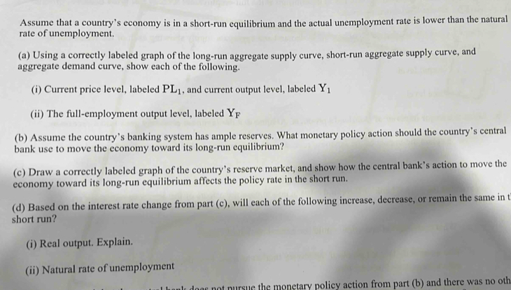 Assume that a country’s economy is in a short-run equilibrium and the actual unemployment rate is lower than the natural 
rate of unemployment. 
(a) Using a correctly labeled graph of the long-run aggregate supply curve, short-run aggregate supply curve, and 
aggregate demand curve, show each of the following. 
(i) Current price level, labeled PL_1 , and current output level, labeled Y_1
(ii) The full-employment output level, labeled Yp
(b) Assume the country’s banking system has ample reserves. What monetary policy action should the country’s central 
bank use to move the economy toward its long-run equilibrium? 
(c) Draw a correctly labeled graph of the country’s reserve market, and show how the central bank’s action to move the 
economy toward its long-run equilibrium affects the policy rate in the short run. 
(d) Based on the interest rate change from part (c), will each of the following increase, decrease, or remain the same in t 
short run? 
(i) Real output. Explain. 
(ii) Natural rate of unemployment 
not pursue the monetary policy action from part (b) and there was no oth