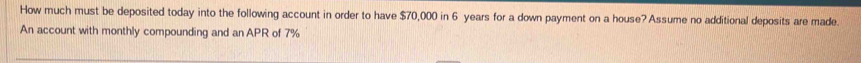 How much must be deposited today into the following account in order to have $70,000 in 6 years for a down payment on a house? Assume no additional deposits are made. 
An account with monthly compounding and an APR of 7%