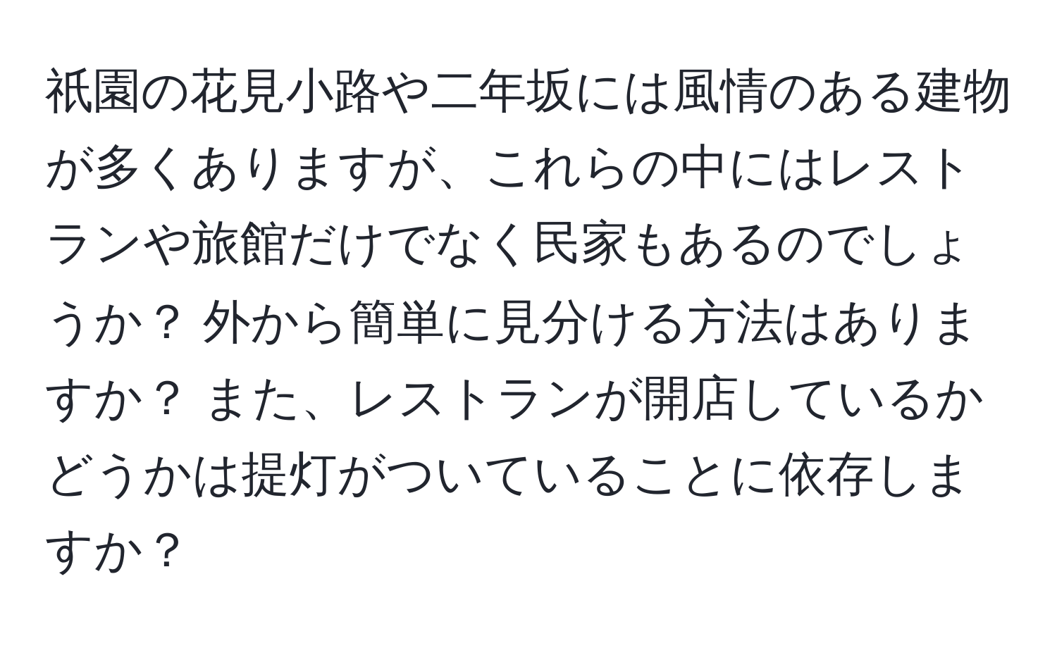 祇園の花見小路や二年坂には風情のある建物が多くありますが、これらの中にはレストランや旅館だけでなく民家もあるのでしょうか？ 外から簡単に見分ける方法はありますか？ また、レストランが開店しているかどうかは提灯がついていることに依存しますか？