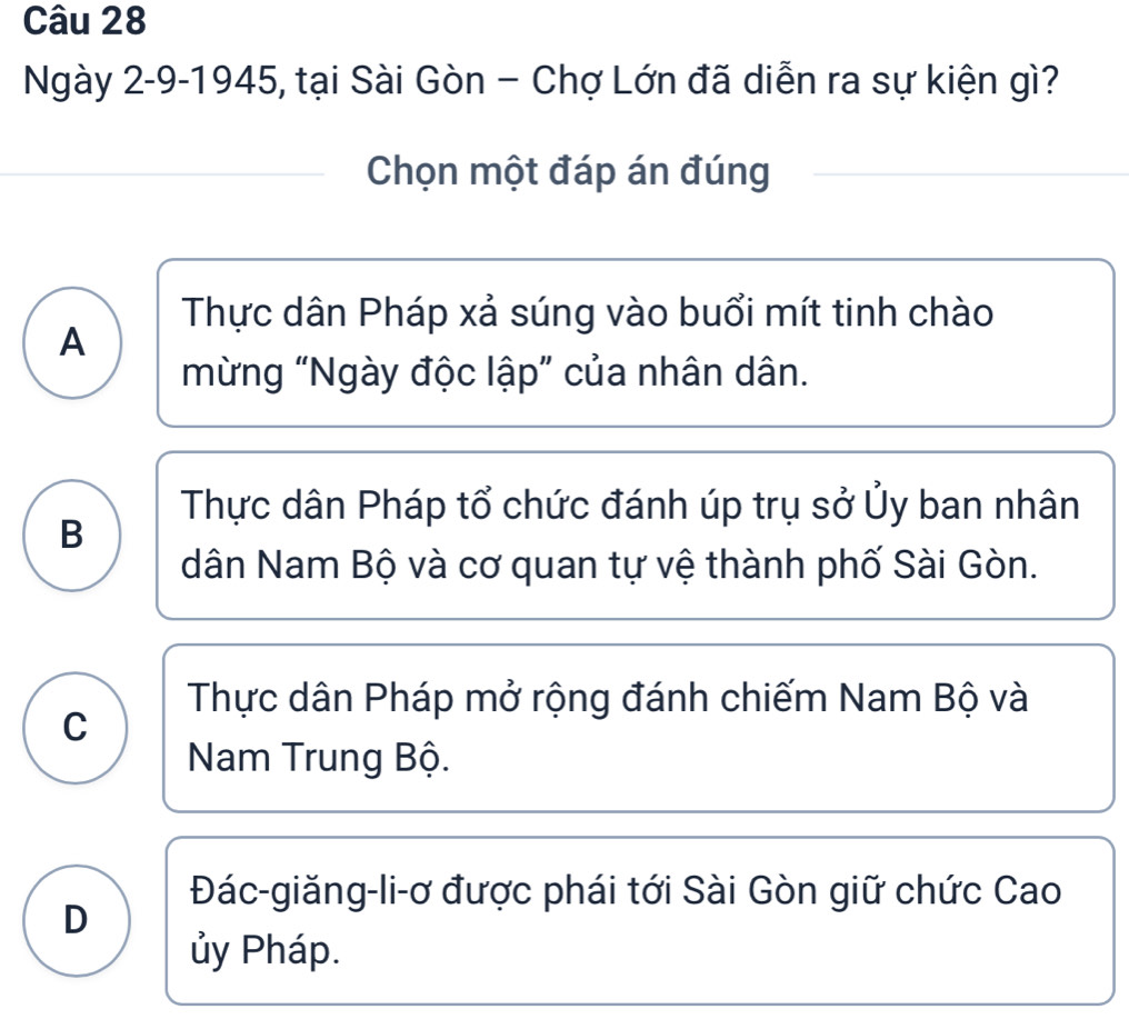 Ngày 2-9-1945, tại Sài Gòn - Chợ Lớn đã diễn ra sự kiện gì?
Chọn một đáp án đúng
Thực dân Pháp xả súng vào buổi mít tinh chào
A
mừng “Ngày độc lập” của nhân dân.
Thực dân Pháp tổ chức đánh úp trụ sở Ủy ban nhân
B
dân Nam Bộ và cơ quan tự vệ thành phố Sài Gòn.
Thực dân Pháp mở rộng đánh chiếm Nam Bộ và
C
Nam Trung Bộ.
Đác-giăng-li-ơ được phái tới Sài Gòn giữ chức Cao
D
ủy Pháp.