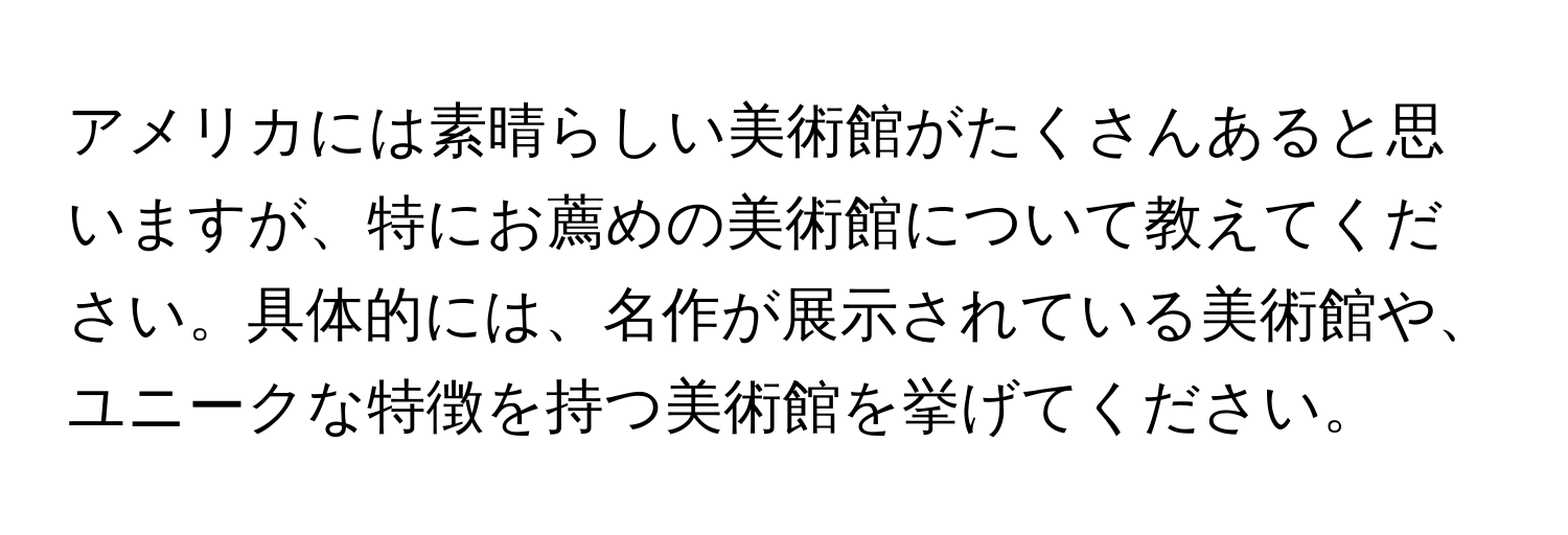 アメリカには素晴らしい美術館がたくさんあると思いますが、特にお薦めの美術館について教えてください。具体的には、名作が展示されている美術館や、ユニークな特徴を持つ美術館を挙げてください。