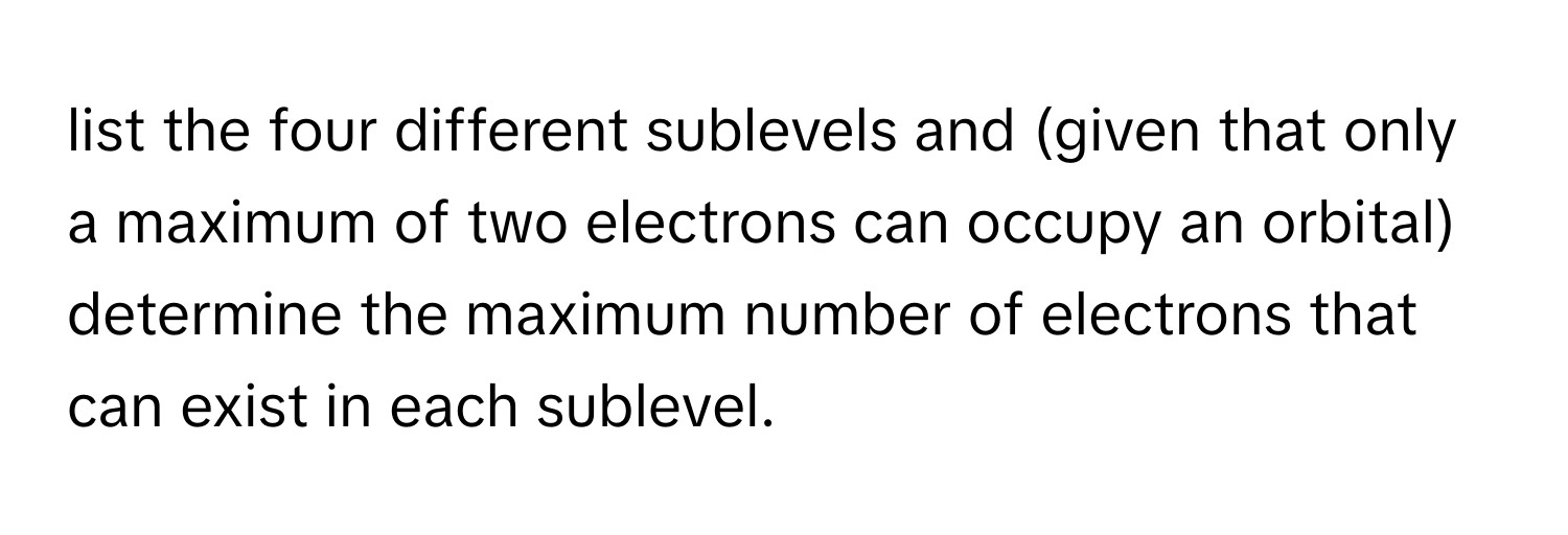 list the four different sublevels and (given that only a maximum of two electrons can occupy an orbital) determine the maximum number of electrons that can exist in each sublevel.