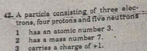 A particle consisting of three elec- 
trons, four protons and five neutrons 
1 has an atomic number 3. 
2 has a mass number 7. 
3 carries a charge of +1.