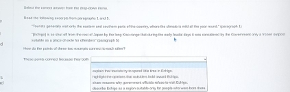 Tolect the camect aaswer for the gop-dows rera .
Fead the tollewing excerpts nom paregtaphs 1 and 5.
“Tourists generally visit only the exster end souther parts of the coantry, where the climale is mild all the year round.” (peragraph 1)
*Echipe] is so stul aff from the rest of Jepen by the loeg Kiso range that during the early feadal days it was considered try the Governent only a trozan surpost
switable as s place all exile for offendem' (paragraph 5)
How do the points al these two excerpts cannec so ewch other?
These gamb conned becaase they both
exalain, that sowrists ty so spend little fime. In Cchlon
highlight the opinioes that outsiders hold revant Echies.
stare reasons why goverment officials relese to Mall Echipe.
descrbe Ectriga as a region suitable only far people who ware bor there