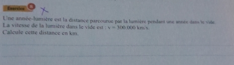 Esersice 
Une année-lumière est la distance pareourue par la lumière pendant une année dans le vide 
La vitesse de la lumière dans le vide est : v=300,000km/s
Calcule cette distance en km. 
_ 
_